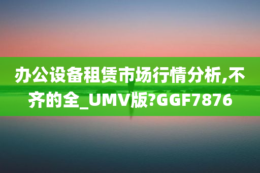 办公设备租赁市场行情分析,不齐的全_UMV版?GGF7876