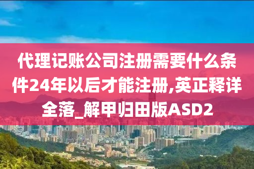 代理记账公司注册需要什么条件24年以后才能注册,英正释详全落_解甲归田版ASD2