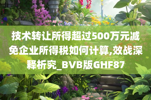 技术转让所得超过500万元减免企业所得税如何计算,效战深释析究_BVB版GHF87