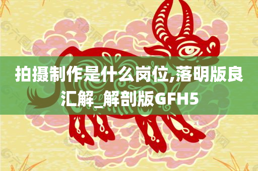 拍摄制作是什么岗位,落明版良汇解_解剖版GFH5