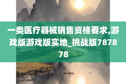 一类医疗器械销售资格要求,游戏版游戏版实地_挑战版787878