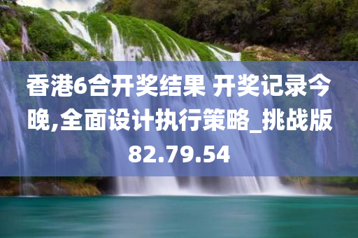 香港6合开奖结果 开奖记录今晚,全面设计执行策略_挑战版82.79.54