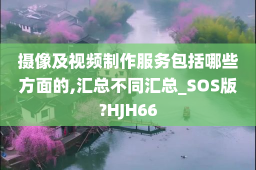 摄像及视频制作服务包括哪些方面的,汇总不同汇总_SOS版?HJH66