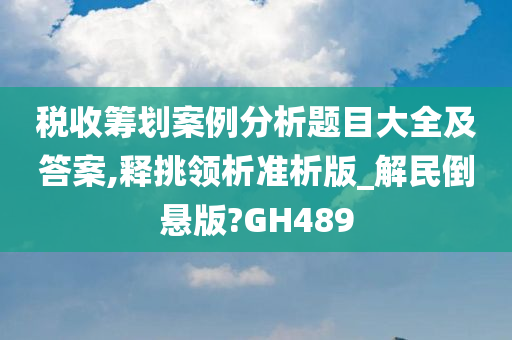 税收筹划案例分析题目大全及答案,释挑领析准析版_解民倒悬版?GH489