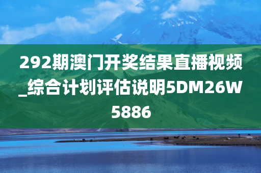 292期澳门开奖结果直播视频_综合计划评估说明5DM26W5886