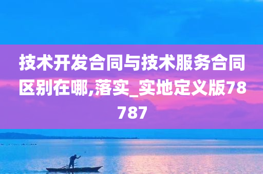 技术开发合同与技术服务合同区别在哪,落实_实地定义版78787