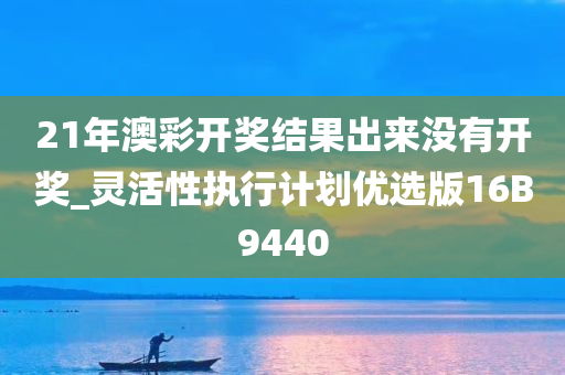 21年澳彩开奖结果出来没有开奖_灵活性执行计划优选版16B9440