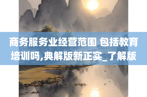 商务服务业经营范围 包括教育培训吗,典解版新正实_了解版