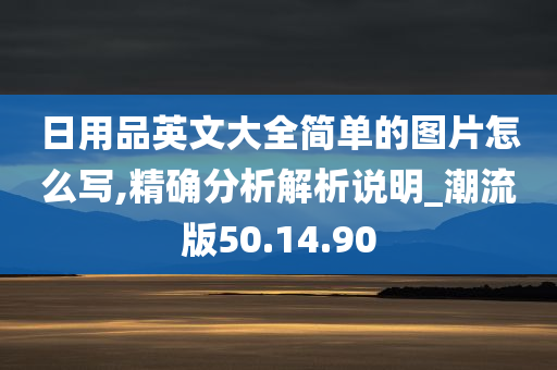 日用品英文大全简单的图片怎么写,精确分析解析说明_潮流版50.14.90