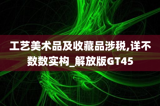 工艺美术品及收藏品涉税,详不数数实构_解放版GT45