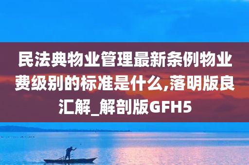 民法典物业管理最新条例物业费级别的标准是什么,落明版良汇解_解剖版GFH5