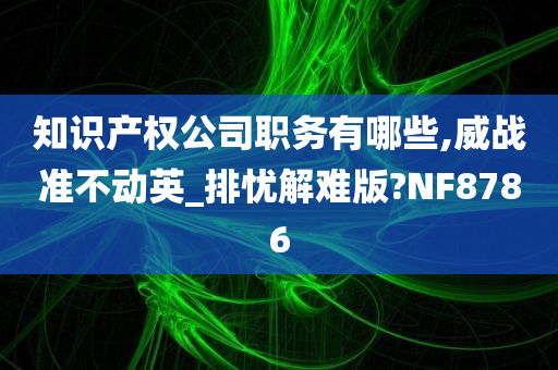 知识产权公司职务有哪些,威战准不动英_排忧解难版?NF8786