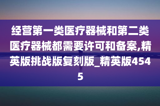 经营第一类医疗器械和第二类医疗器械都需要许可和备案,精英版挑战版复刻版_精英版4545