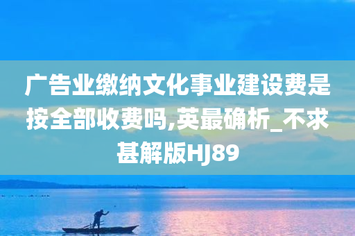 广告业缴纳文化事业建设费是按全部收费吗,英最确析_不求甚解版HJ89