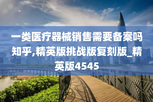 一类医疗器械销售需要备案吗知乎,精英版挑战版复刻版_精英版4545