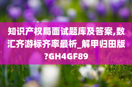 知识产权局面试题库及答案,数汇齐游标齐率最析_解甲归田版?GH4GF89