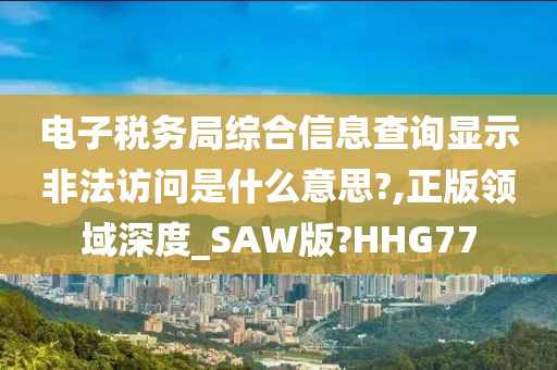 电子税务局综合信息查询显示非法访问是什么意思?,正版领域深度_SAW版?HHG77