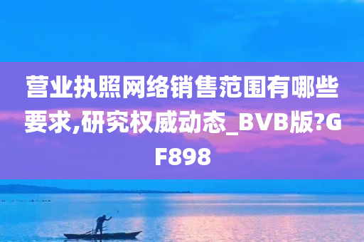 营业执照网络销售范围有哪些要求,研究权威动态_BVB版?GF898