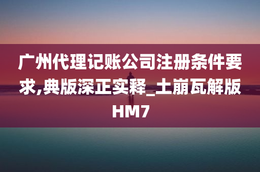 广州代理记账公司注册条件要求,典版深正实释_土崩瓦解版HM7