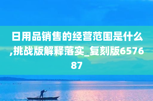 日用品销售的经营范围是什么,挑战版解释落实_复刻版657687