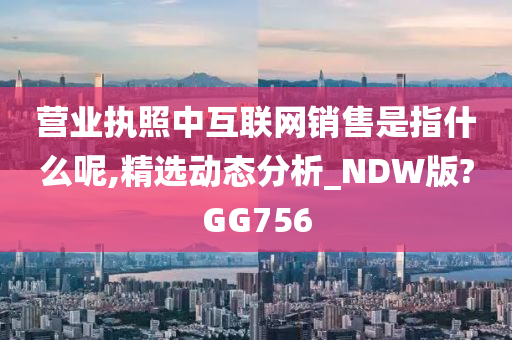 营业执照中互联网销售是指什么呢,精选动态分析_NDW版?GG756