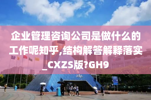 企业管理咨询公司是做什么的工作呢知乎,结构解答解释落实_CXZS版?GH9