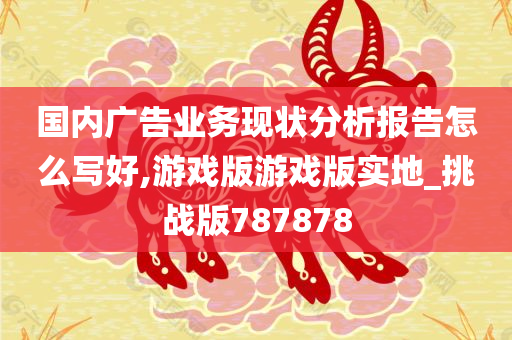 国内广告业务现状分析报告怎么写好,游戏版游戏版实地_挑战版787878