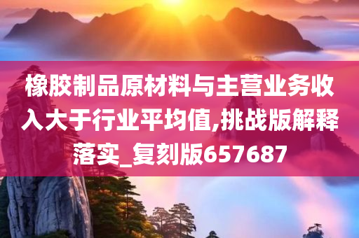 橡胶制品原材料与主营业务收入大于行业平均值,挑战版解释落实_复刻版657687