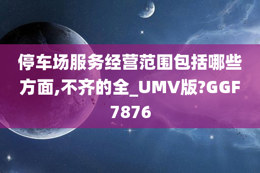 停车场服务经营范围包括哪些方面,不齐的全_UMV版?GGF7876