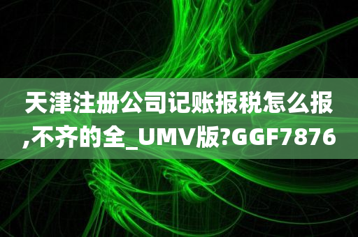 天津注册公司记账报税怎么报,不齐的全_UMV版?GGF7876