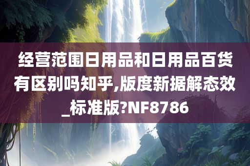 经营范围日用品和日用品百货有区别吗知乎,版度新据解态效_标准版?NF8786