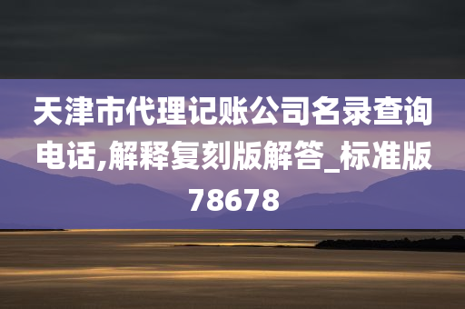 天津市代理记账公司名录查询电话,解释复刻版解答_标准版78678