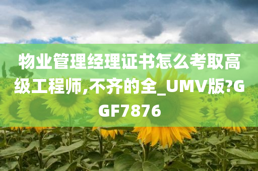 物业管理经理证书怎么考取高级工程师,不齐的全_UMV版?GGF7876