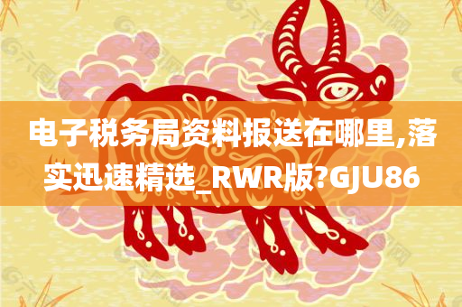 电子税务局资料报送在哪里,落实迅速精选_RWR版?GJU86