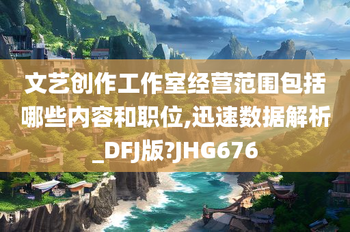 文艺创作工作室经营范围包括哪些内容和职位,迅速数据解析_DFJ版?JHG676