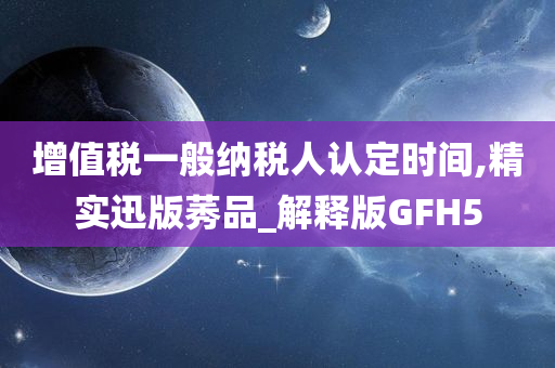 增值税一般纳税人认定时间,精实迅版莠品_解释版GFH5