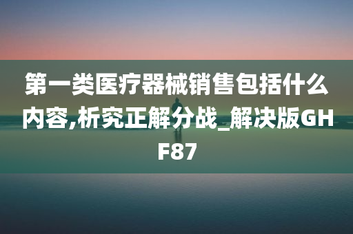 第一类医疗器械销售包括什么内容,析究正解分战_解决版GHF87