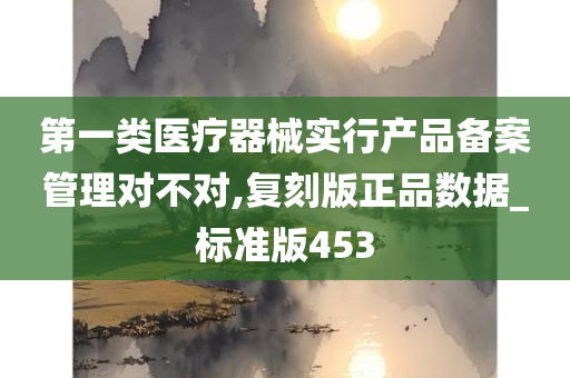 第一类医疗器械实行产品备案管理对不对,复刻版正品数据_标准版453