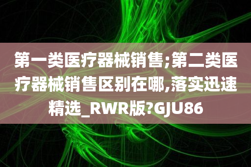 第一类医疗器械销售;第二类医疗器械销售区别在哪,落实迅速精选_RWR版?GJU86