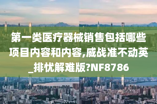 第一类医疗器械销售包括哪些项目内容和内容,威战准不动英_排忧解难版?NF8786