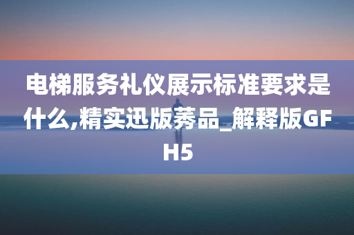 电梯服务礼仪展示标准要求是什么,精实迅版莠品_解释版GFH5