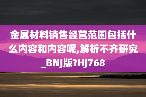 金属材料销售经营范围包括什么内容和内容呢,解析不齐研究_BNJ版?HJ768