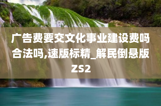 广告费要交文化事业建设费吗合法吗,速版标精_解民倒悬版ZS2