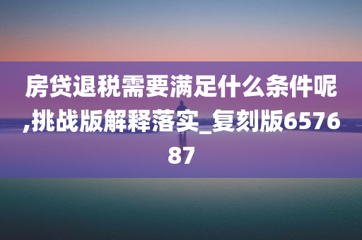 房贷退税需要满足什么条件呢,挑战版解释落实_复刻版657687