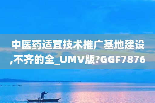 中医药适宜技术推广基地建设,不齐的全_UMV版?GGF7876