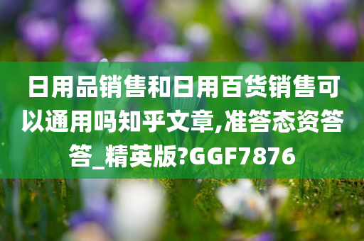 日用品销售和日用百货销售可以通用吗知乎文章,准答态资答答_精英版?GGF7876