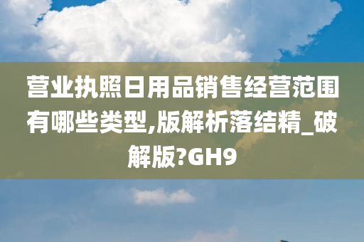 营业执照日用品销售经营范围有哪些类型,版解析落结精_破解版?GH9