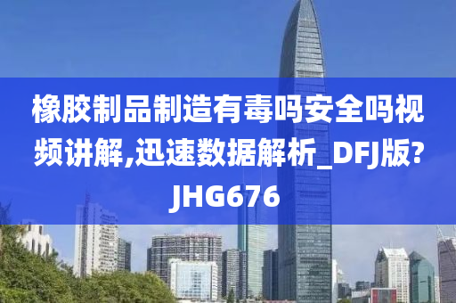 橡胶制品制造有毒吗安全吗视频讲解,迅速数据解析_DFJ版?JHG676