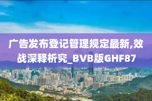 广告发布登记管理规定最新,效战深释析究_BVB版GHF87