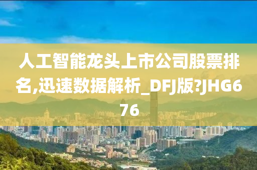 人工智能龙头上市公司股票排名,迅速数据解析_DFJ版?JHG676